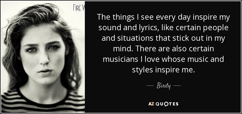 The things I see every day inspire my sound and lyrics, like certain people and situations that stick out in my mind. There are also certain musicians I love whose music and styles inspire me. - Birdy