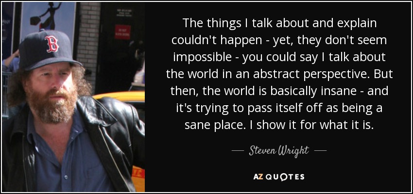 The things I talk about and explain couldn't happen - yet, they don't seem impossible - you could say I talk about the world in an abstract perspective. But then, the world is basically insane - and it's trying to pass itself off as being a sane place. I show it for what it is. - Steven Wright