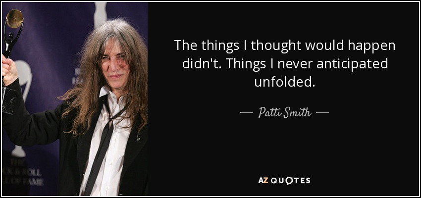 The things I thought would happen didn't. Things I never anticipated unfolded. - Patti Smith