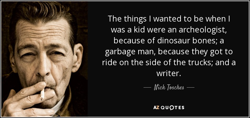 The things I wanted to be when I was a kid were an archeologist, because of dinosaur bones; a garbage man, because they got to ride on the side of the trucks; and a writer. - Nick Tosches