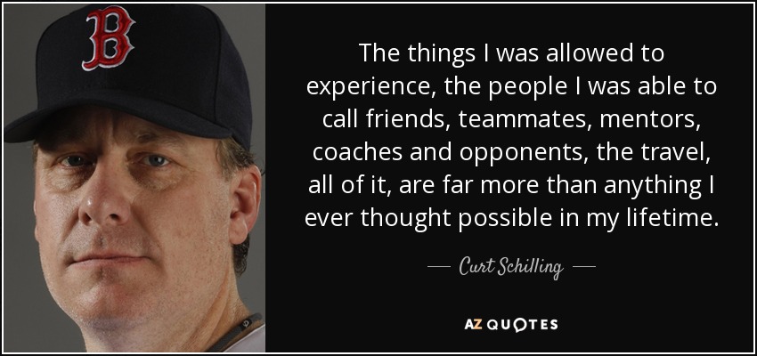 The things I was allowed to experience, the people I was able to call friends, teammates, mentors, coaches and opponents, the travel, all of it, are far more than anything I ever thought possible in my lifetime. - Curt Schilling