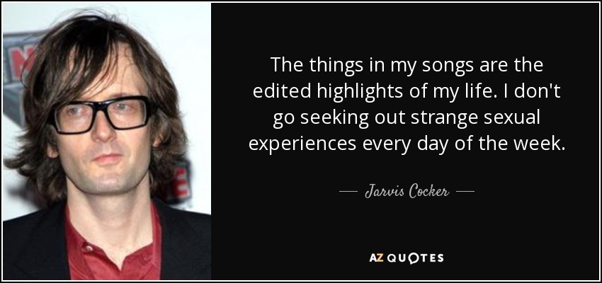 The things in my songs are the edited highlights of my life. I don't go seeking out strange sexual experiences every day of the week. - Jarvis Cocker