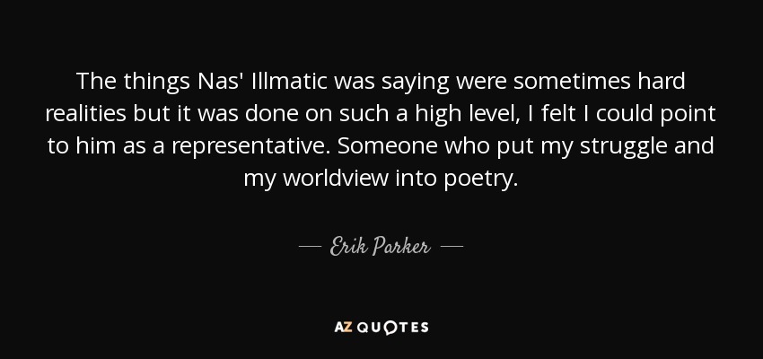 The things Nas' Illmatic was saying were sometimes hard realities but it was done on such a high level, I felt I could point to him as a representative. Someone who put my struggle and my worldview into poetry. - Erik Parker