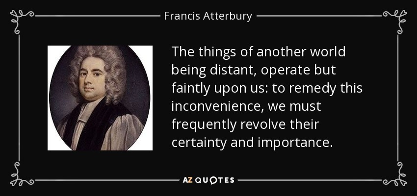 The things of another world being distant, operate but faintly upon us: to remedy this inconvenience, we must frequently revolve their certainty and importance. - Francis Atterbury