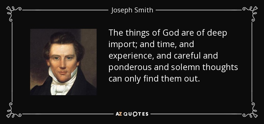 The things of God are of deep import; and time, and experience, and careful and ponderous and solemn thoughts can only find them out. - Joseph Smith, Jr.