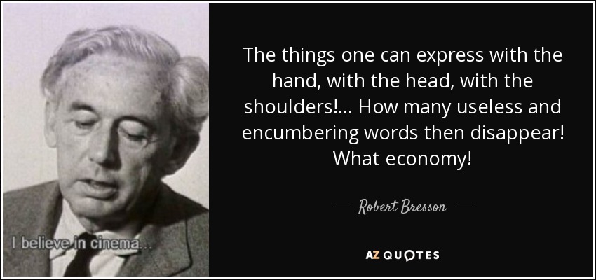 The things one can express with the hand, with the head, with the shoulders!... How many useless and encumbering words then disappear! What economy! - Robert Bresson