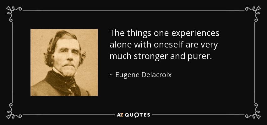 The things one experiences alone with oneself are very much stronger and purer. - Eugene Delacroix