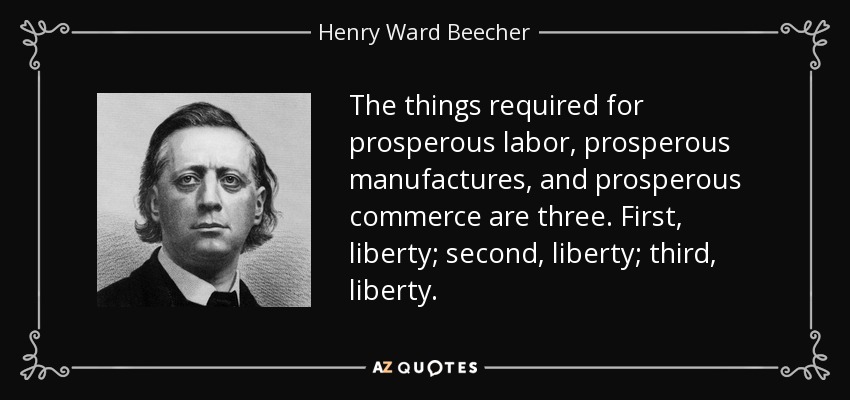 The things required for prosperous labor, prosperous manufactures, and prosperous commerce are three. First, liberty; second, liberty; third, liberty. - Henry Ward Beecher