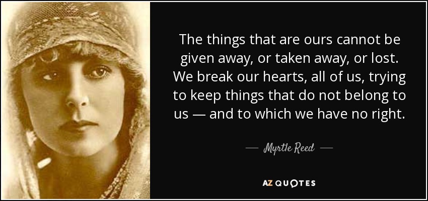 The things that are ours cannot be given away, or taken away, or lost. We break our hearts, all of us, trying to keep things that do not belong to us — and to which we have no right. - Myrtle Reed