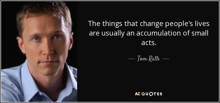 The things that change people's lives are usually an accumulation of small acts. - Tom Rath
