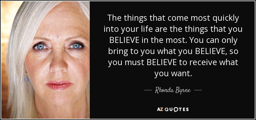 The things that come most quickly into your life are the things that you BELIEVE in the most. You can only bring to you what you BELIEVE, so you must BELIEVE to receive what you want. - Rhonda Byrne