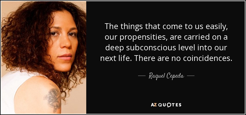 The things that come to us easily, our propensities, are carried on a deep subconscious level into our next life. There are no coincidences. - Raquel Cepeda