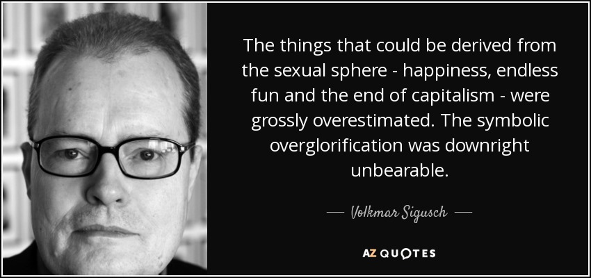 The things that could be derived from the sexual sphere - happiness, endless fun and the end of capitalism - were grossly overestimated. The symbolic overglorification was downright unbearable. - Volkmar Sigusch