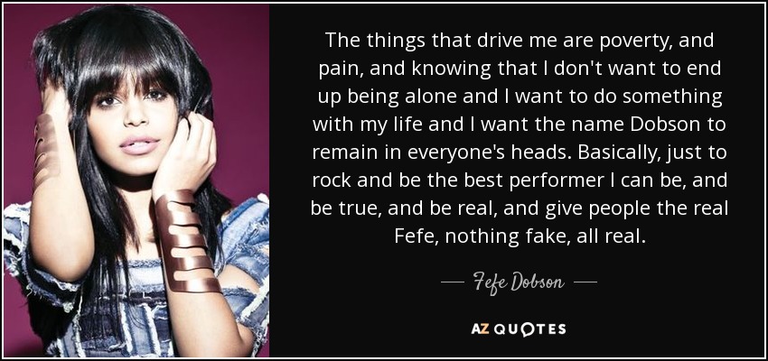 The things that drive me are poverty, and pain, and knowing that I don't want to end up being alone and I want to do something with my life and I want the name Dobson to remain in everyone's heads. Basically, just to rock and be the best performer I can be, and be true, and be real, and give people the real Fefe, nothing fake, all real. - Fefe Dobson