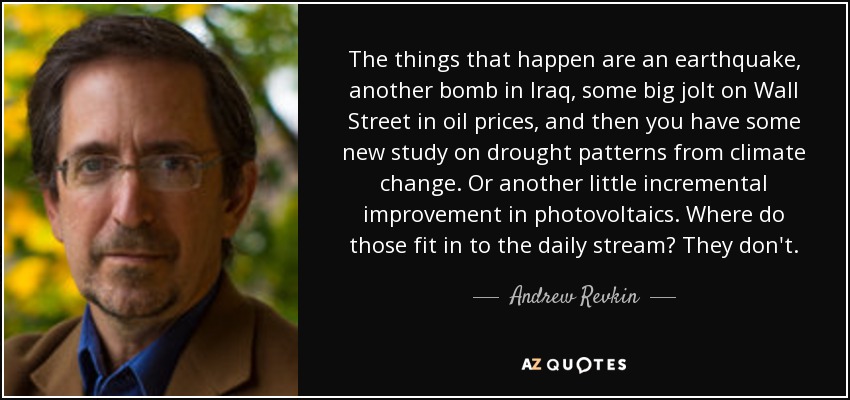 The things that happen are an earthquake, another bomb in Iraq, some big jolt on Wall Street in oil prices, and then you have some new study on drought patterns from climate change. Or another little incremental improvement in photovoltaics. Where do those fit in to the daily stream? They don't. - Andrew Revkin