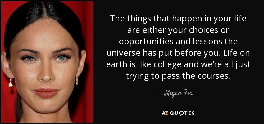 The things that happen in your life are either your choices or opportunities and lessons the universe has put before you. Life on earth is like college and we're all just trying to pass the courses. - Megan Fox