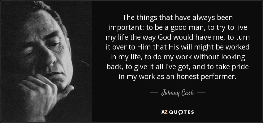 The things that have always been important: to be a good man, to try to live my life the way God would have me, to turn it over to Him that His will might be worked in my life, to do my work without looking back, to give it all I've got, and to take pride in my work as an honest performer. - Johnny Cash