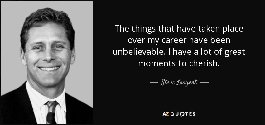 The things that have taken place over my career have been unbelievable. I have a lot of great moments to cherish. - Steve Largent