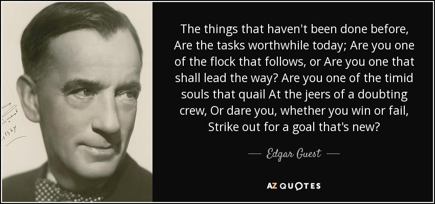 The things that haven't been done before, Are the tasks worthwhile today; Are you one of the flock that follows, or Are you one that shall lead the way? Are you one of the timid souls that quail At the jeers of a doubting crew, Or dare you, whether you win or fail, Strike out for a goal that's new? - Edgar Guest