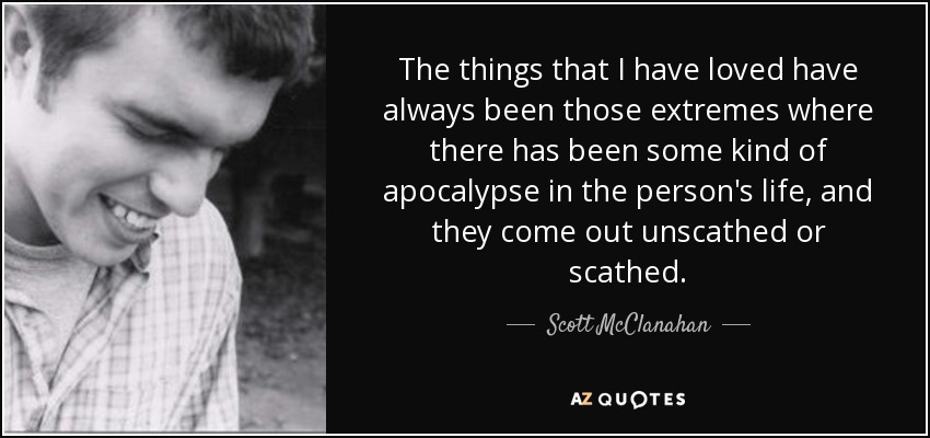 The things that I have loved have always been those extremes where there has been some kind of apocalypse in the person's life, and they come out unscathed or scathed. - Scott McClanahan
