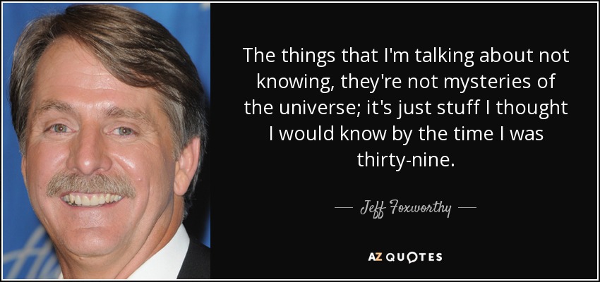 The things that I'm talking about not knowing, they're not mysteries of the universe; it's just stuff I thought I would know by the time I was thirty-nine. - Jeff Foxworthy