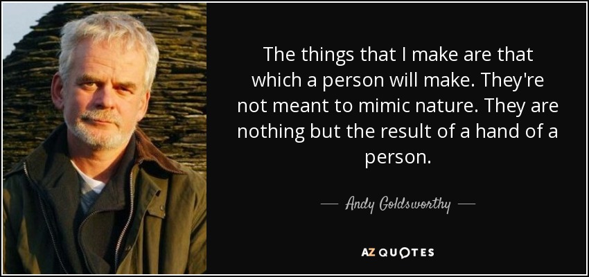 The things that I make are that which a person will make. They're not meant to mimic nature. They are nothing but the result of a hand of a person. - Andy Goldsworthy