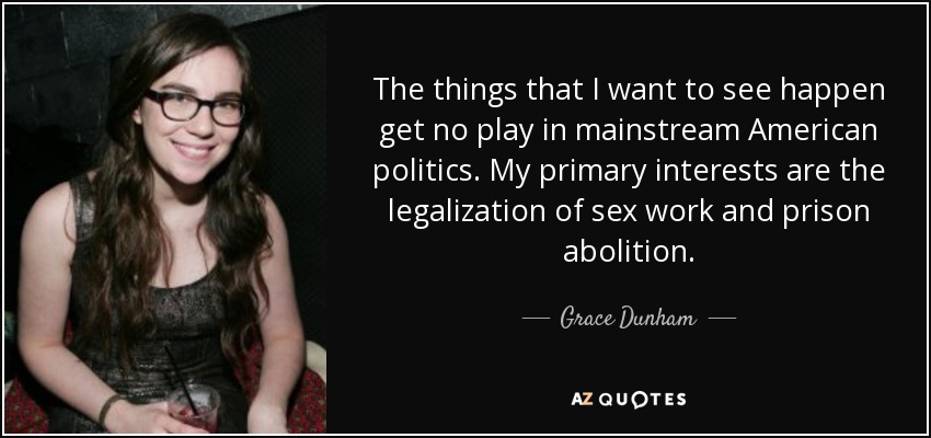 The things that I want to see happen get no play in mainstream American politics. My primary interests are the legalization of sex work and prison abolition. - Grace Dunham
