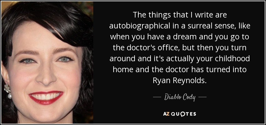 The things that I write are autobiographical in a surreal sense, like when you have a dream and you go to the doctor's office, but then you turn around and it's actually your childhood home and the doctor has turned into Ryan Reynolds. - Diablo Cody