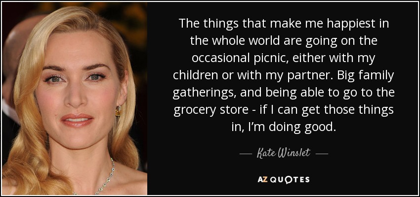 The things that make me happiest in the whole world are going on the occasional picnic, either with my children or with my partner. Big family gatherings, and being able to go to the grocery store - if I can get those things in, I’m doing good. - Kate Winslet