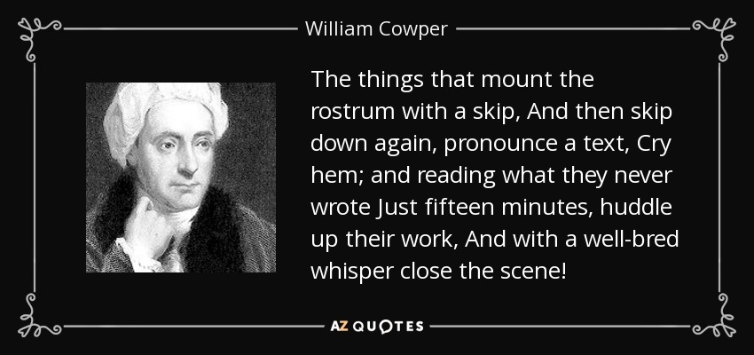 The things that mount the rostrum with a skip, And then skip down again, pronounce a text, Cry hem; and reading what they never wrote Just fifteen minutes, huddle up their work, And with a well-bred whisper close the scene! - William Cowper