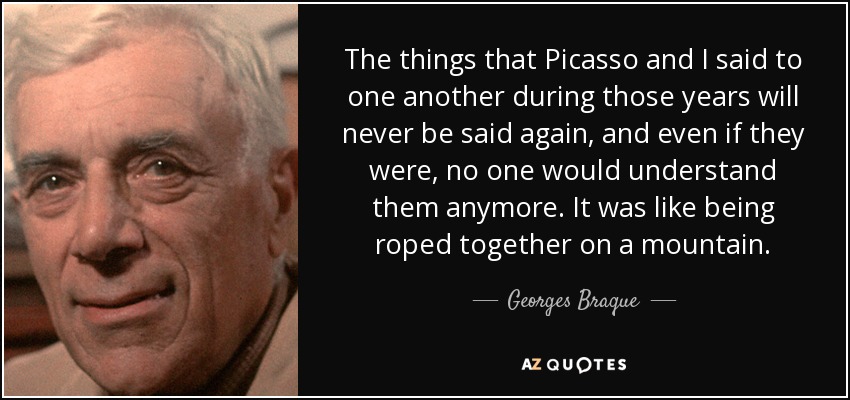 The things that Picasso and I said to one another during those years will never be said again, and even if they were, no one would understand them anymore. It was like being roped together on a mountain. - Georges Braque