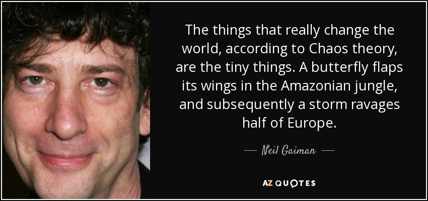 The things that really change the world, according to Chaos theory, are the tiny things. A butterfly flaps its wings in the Amazonian jungle, and subsequently a storm ravages half of Europe. - Neil Gaiman