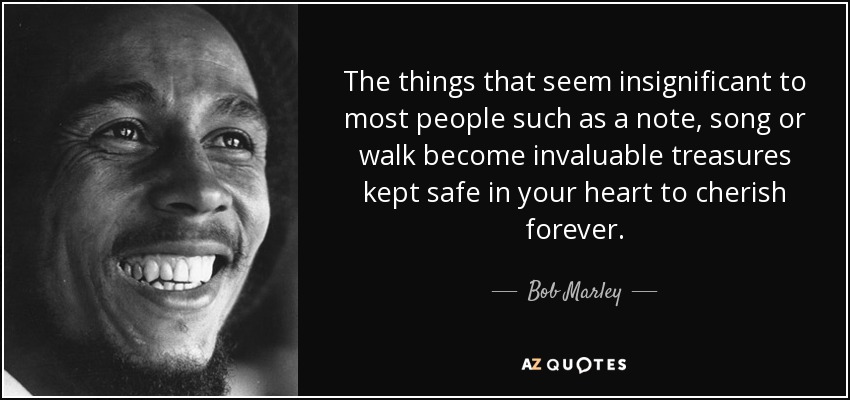 The things that seem insignificant to most people such as a note, song or walk become invaluable treasures kept safe in your heart to cherish forever. - Bob Marley