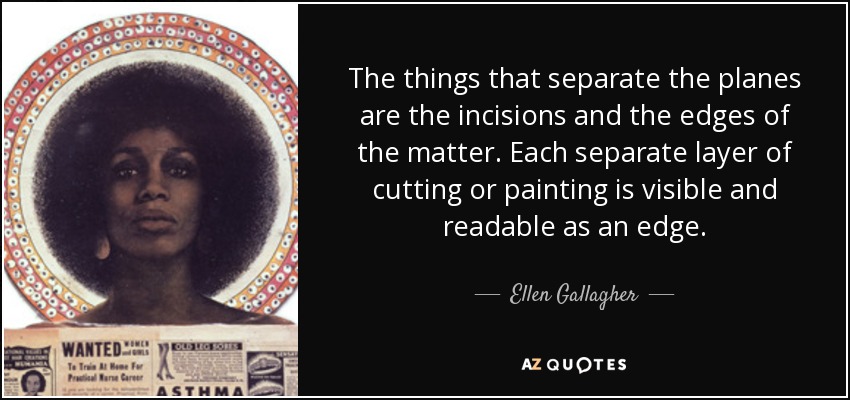 The things that separate the planes are the incisions and the edges of the matter. Each separate layer of cutting or painting is visible and readable as an edge. - Ellen Gallagher