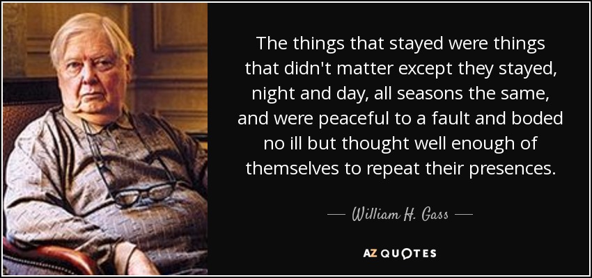 The things that stayed were things that didn't matter except they stayed, night and day, all seasons the same, and were peaceful to a fault and boded no ill but thought well enough of themselves to repeat their presences. - William H. Gass