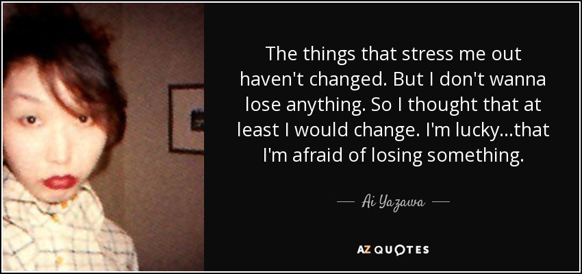 The things that stress me out haven't changed. But I don't wanna lose anything. So I thought that at least I would change. I'm lucky...that I'm afraid of losing something. - Ai Yazawa