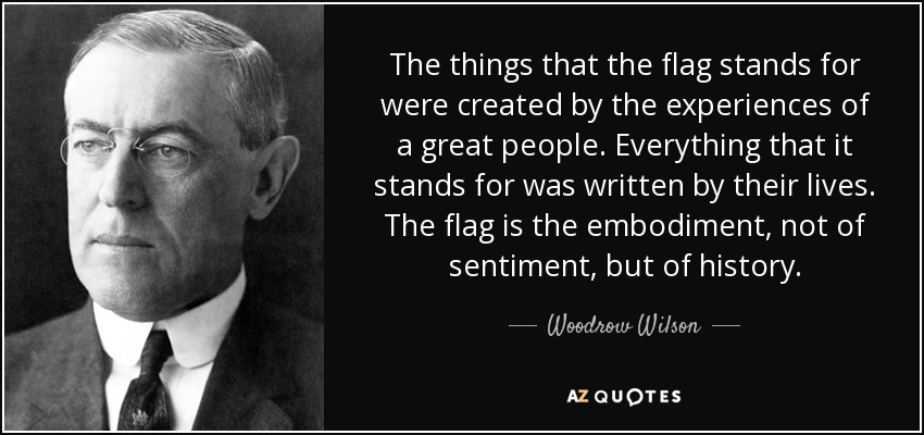 The things that the flag stands for were created by the experiences of a great people. Everything that it stands for was written by their lives. The flag is the embodiment, not of sentiment, but of history. - Woodrow Wilson