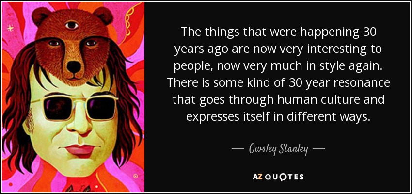 The things that were happening 30 years ago are now very interesting to people, now very much in style again. There is some kind of 30 year resonance that goes through human culture and expresses itself in different ways. - Owsley Stanley