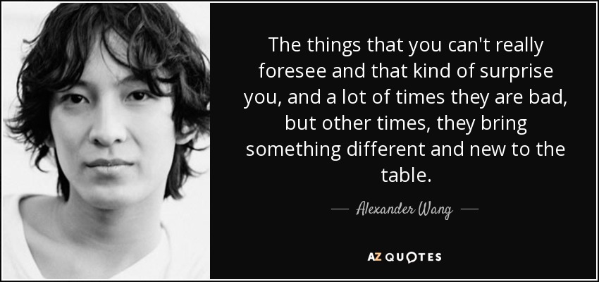 The things that you can't really foresee and that kind of surprise you, and a lot of times they are bad, but other times, they bring something different and new to the table. - Alexander Wang