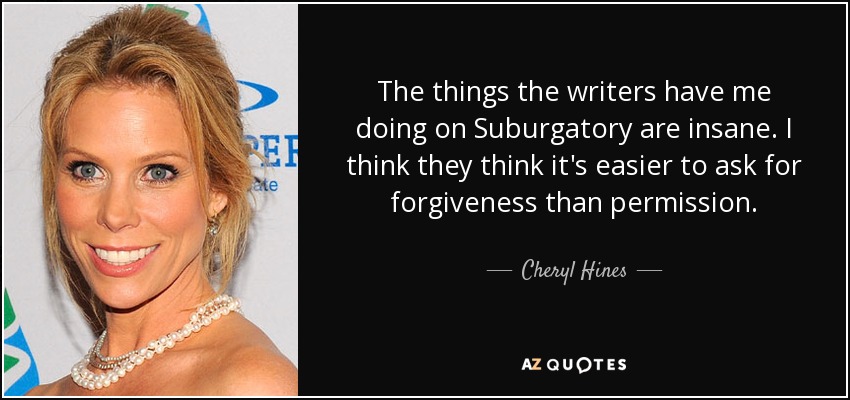 The things the writers have me doing on Suburgatory are insane. I think they think it's easier to ask for forgiveness than permission. - Cheryl Hines