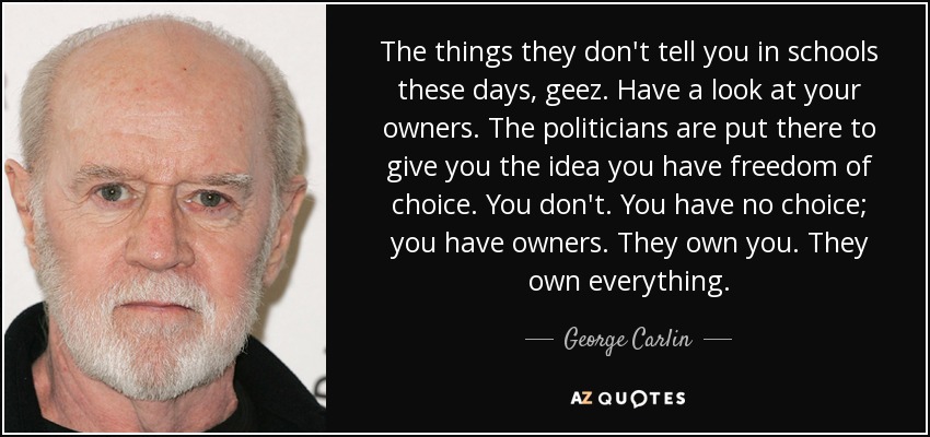 The things they don't tell you in schools these days, geez. Have a look at your owners. The politicians are put there to give you the idea you have freedom of choice. You don't. You have no choice; you have owners. They own you. They own everything. - George Carlin
