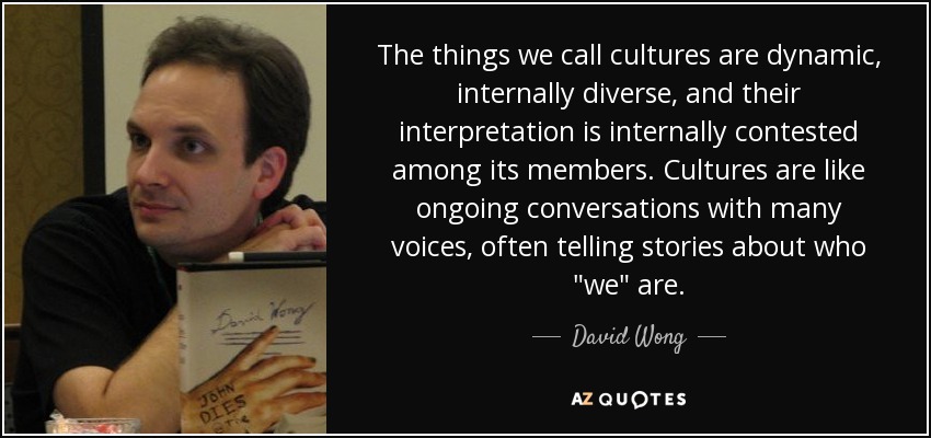 The things we call cultures are dynamic, internally diverse, and their interpretation is internally contested among its members. Cultures are like ongoing conversations with many voices, often telling stories about who 