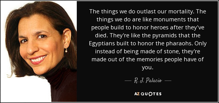 The things we do outlast our mortality. The things we do are like monuments that people build to honor heroes after they've died. They're like the pyramids that the Egyptians built to honor the pharaohs. Only instead of being made of stone, they're made out of the memories people have of you. - R. J. Palacio