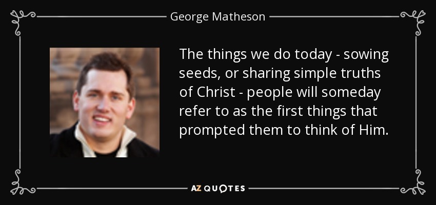 The things we do today - sowing seeds, or sharing simple truths of Christ - people will someday refer to as the first things that prompted them to think of Him. - George Matheson