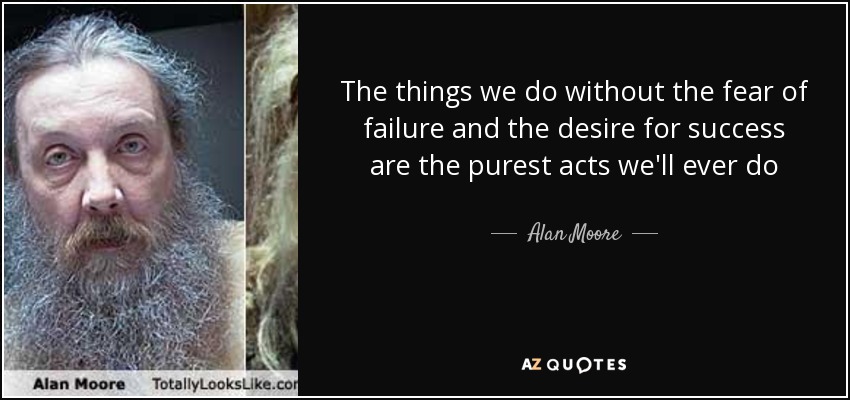 The things we do without the fear of failure and the desire for success are the purest acts we'll ever do - Alan Moore