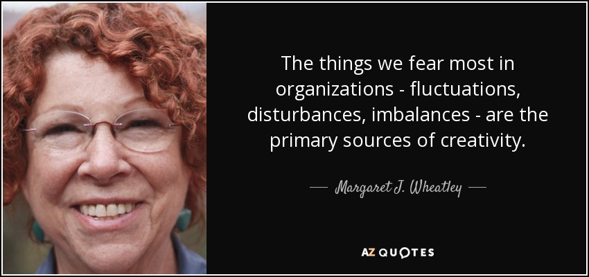The things we fear most in organizations - fluctuations, disturbances, imbalances - are the primary sources of creativity. - Margaret J. Wheatley