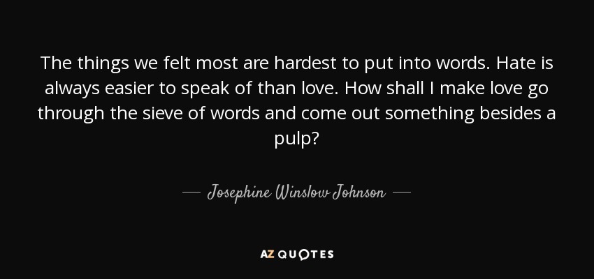 The things we felt most are hardest to put into words. Hate is always easier to speak of than love. How shall I make love go through the sieve of words and come out something besides a pulp? - Josephine Winslow Johnson