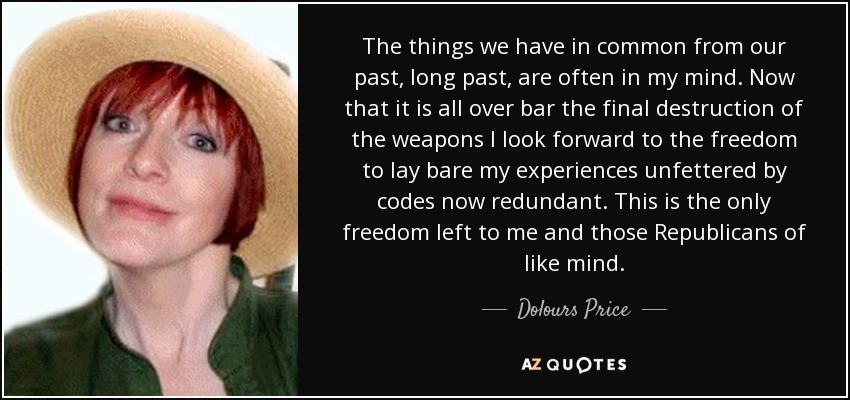 The things we have in common from our past, long past, are often in my mind. Now that it is all over bar the final destruction of the weapons I look forward to the freedom to lay bare my experiences unfettered by codes now redundant. This is the only freedom left to me and those Republicans of like mind. - Dolours Price