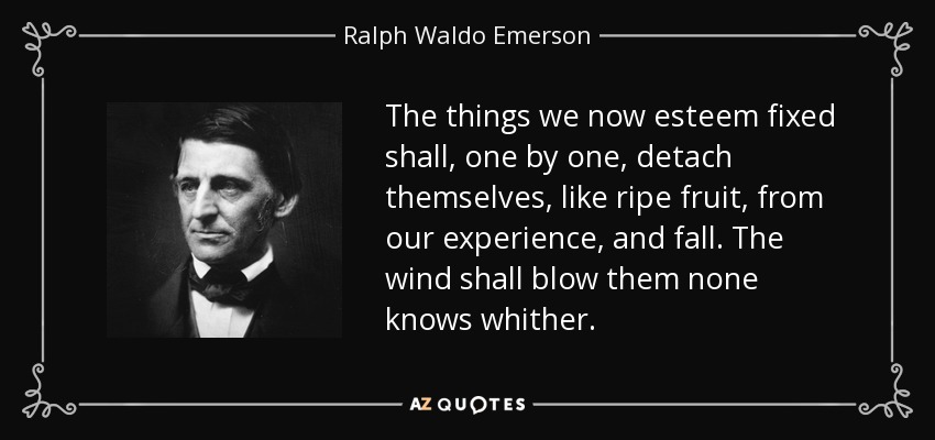 The things we now esteem fixed shall, one by one, detach themselves, like ripe fruit, from our experience, and fall. The wind shall blow them none knows whither. - Ralph Waldo Emerson
