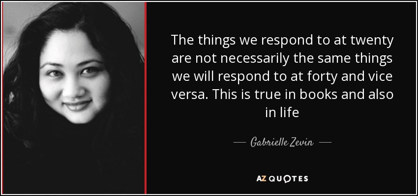 The things we respond to at twenty are not necessarily the same things we will respond to at forty and vice versa. This is true in books and also in life - Gabrielle Zevin